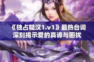 《独占糙汉1.v1》最热台词深刻揭示爱的真谛与困扰