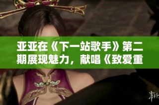 亚亚在《下一站歌手》第二期展现魅力，献唱《致爱重写》引发热议