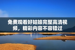 免费观看好姑娘完整高清视频，精彩内容不容错过