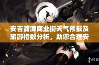 安吉浦源商业街天气预报及旅游指数分析，助您合理安排出行计划