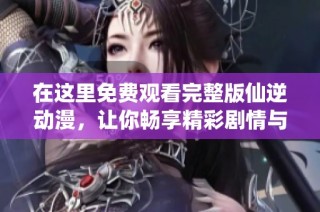 在这里免费观看完整版仙逆动漫，让你畅享精彩剧情与角色魅力