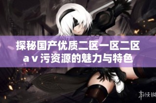 探秘国产优质二区一区二区aⅴ污资源的魅力与特色