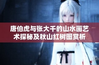 唐伯虎与张大千的山水画艺术探秘及秋山红树图赏析
