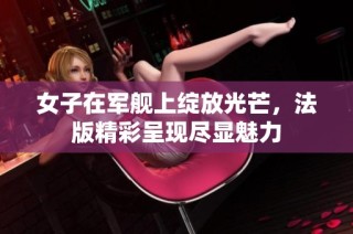 女子在军舰上绽放光芒，法版精彩呈现尽显魅力
