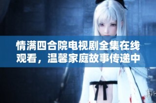 情满四合院电视剧全集在线观看，温馨家庭故事传递中国情感