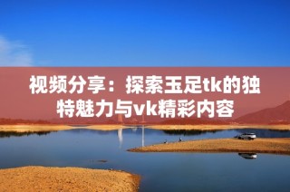 视频分享：探索玉足tk的独特魅力与vk精彩内容