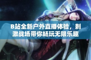 B站全新户外直播体验，刺激战场带你畅玩无限乐趣