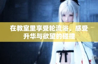 在教室里享受轮流浴，感受升华与欲望的碰撞