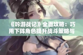 《吟游战记》全面攻略：巧用下阵角色提升战斗策略与阵容优化