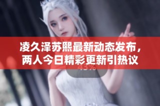 凌久泽苏熙最新动态发布，两人今日精彩更新引热议