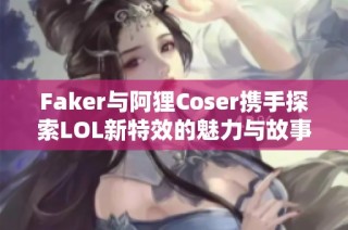 Faker与阿狸Coser携手探索LOL新特效的魅力与故事