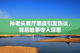 孙老头客厅激战引发热议，背后故事令人深思