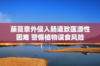 藤蔓意外侵入肠道致医源性困难 警惕植物误食风险