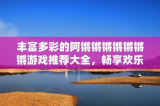 丰富多彩的阿锵锵锵锵锵锵锵游戏推荐大全，畅享欢乐时光