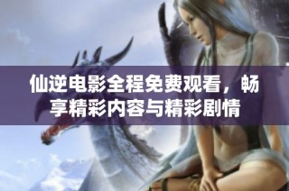 仙逆电影全程免费观看，畅享精彩内容与精彩剧情