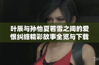 叶辰与孙怡夏若雪之间的爱恨纠缠精彩故事全览与下载地址分享