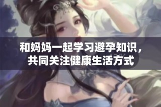 和妈妈一起学习避孕知识，共同关注健康生活方式