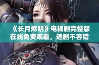 《长月烬明》电视剧完整版在线免费观看，追剧不容错过！