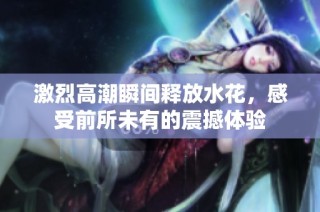 激烈高潮瞬间释放水花，感受前所未有的震撼体验