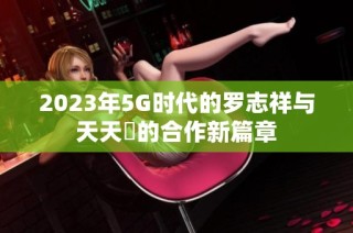 2023年5G时代的罗志祥与天天奭的合作新篇章