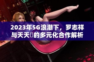 2023年5G浪潮下，罗志祥与天天奭的多元化合作解析