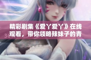 精彩剧集《爱丫爱丫》在线观看，带你领略辣妹子的青春故事