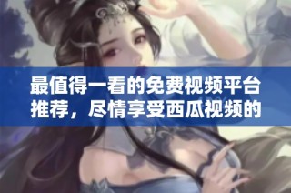 最值得一看的免费视频平台推荐，尽情享受西瓜视频的魅力