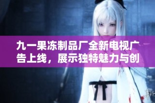 九一果冻制品厂全新电视广告上线，展示独特魅力与创新口味