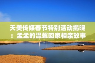 天美传媒春节特别活动揭晓：孟孟的温馨回家相亲故事