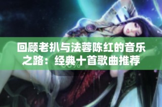 回顾老扒与法蓉陈红的音乐之路：经典十首歌曲推荐