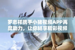 罗志祥携手小猪视频APP再度助力，让你畅享精彩视频体验