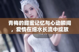 青梅的甜蜜记忆与心动瞬间，爱情在细水长流中绽放