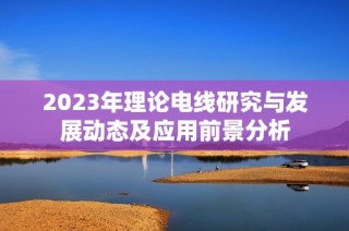 2023年理论电线研究与发展动态及应用前景分析