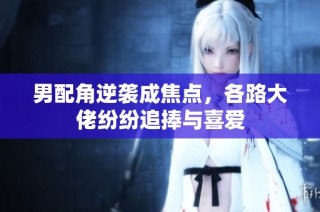 男配角逆袭成焦点，各路大佬纷纷追捧与喜爱