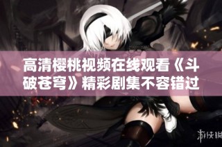 高清樱桃视频在线观看《斗破苍穹》精彩剧集不容错过