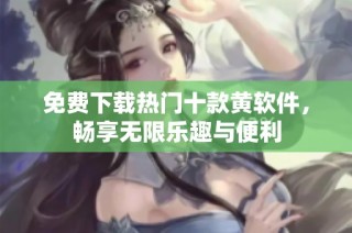 免费下载热门十款黄软件，畅享无限乐趣与便利
