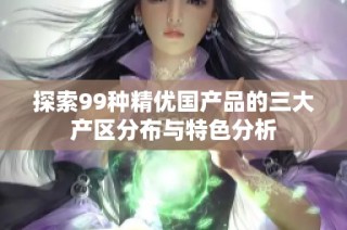 探索99种精优国产品的三大产区分布与特色分析