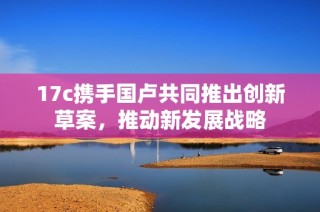 17c携手国卢共同推出创新草案，推动新发展战略