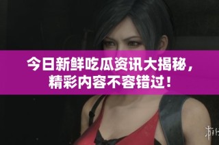 今日新鲜吃瓜资讯大揭秘，精彩内容不容错过！