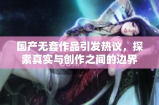 国产无套作品引发热议，探索真实与创作之间的边界