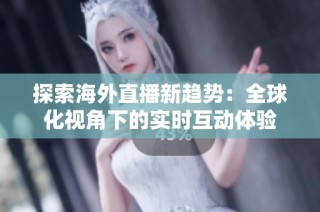 探索海外直播新趋势：全球化视角下的实时互动体验