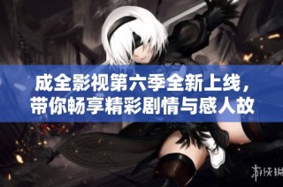 成全影视第六季全新上线，带你畅享精彩剧情与感人故事
