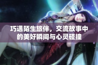 巧遇陌生旅伴，交流故事中的美好瞬间与心灵碰撞