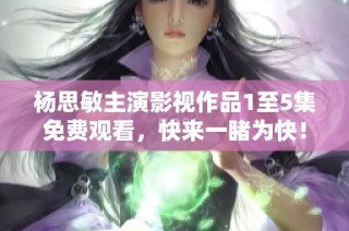 杨思敏主演影视作品1至5集免费观看，快来一睹为快！