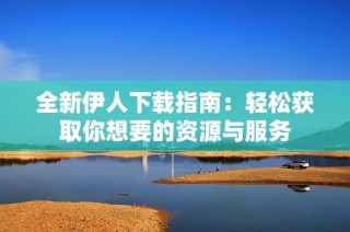 全新伊人下载指南：轻松获取你想要的资源与服务