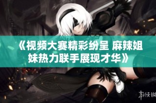 《视频大赛精彩纷呈 麻辣姐妹热力联手展现才华》