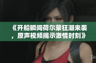 《开船瞬间荷尔蒙狂潮来袭，原声视频揭示激情时刻》