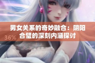 男女关系的奇妙融合：阴阳合璧的深刻内涵探讨