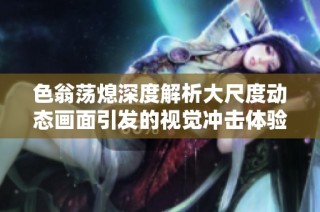色翁荡熄深度解析大尺度动态画面引发的视觉冲击体验