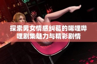 探索男女情感纠葛的唏哩哔哩剧集魅力与精彩剧情